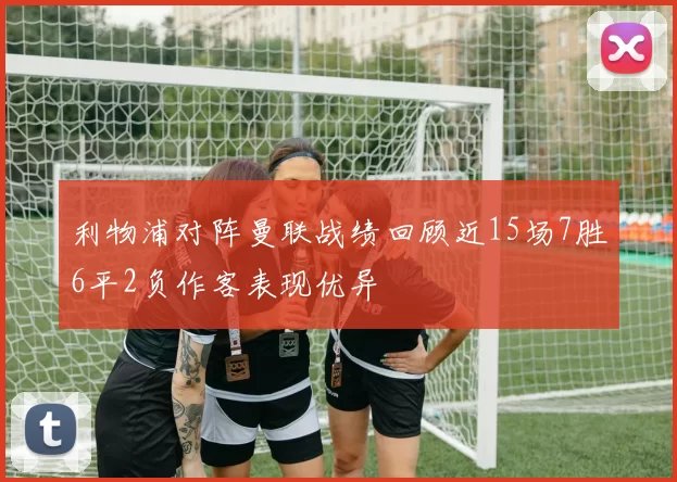 利物浦对阵曼联战绩回顾近15场7胜6平2负作客表现优异