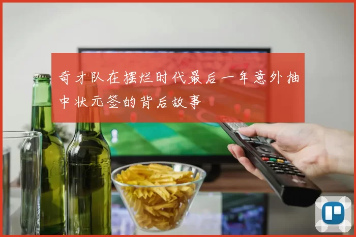 奇才队在摆烂时代最后一年意外抽中状元签的背后故事