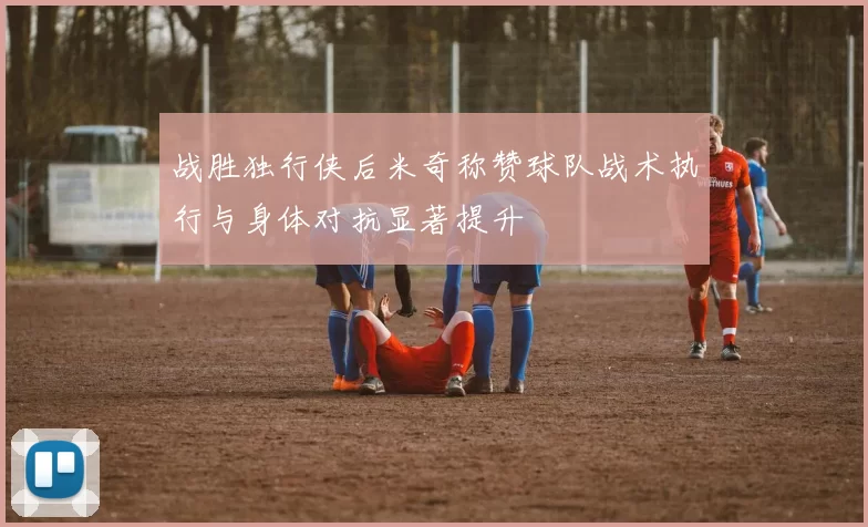 战胜独行侠后米奇称赞球队战术执行与身体对抗显著提升