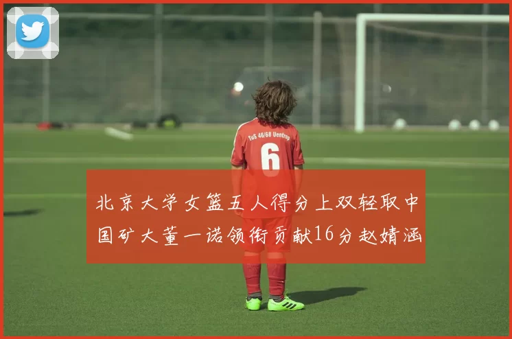 北京大学女篮五人得分上双轻取中国矿大董一诺领衔贡献16分赵婧涵接近双双