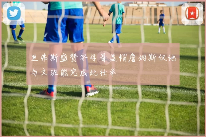 里弗斯盛赞字母哥盖帽詹姆斯仅他与文班能完成此壮举