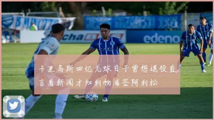 卡里乌斯回忆无球日子曾想退役直言看新闻才知利物浦签阿利松